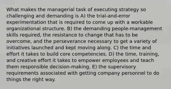 What makes the managerial task of executing strategy so challenging and demanding is A) the trial-and-error experimentation that is required to come up with a workable organizational structure. B) the demanding people-management skills required, the resistance to change that has to be overcome, and the perseverance necessary to get a variety of initiatives launched and kept moving along. C) the time and effort it takes to build core competencies. D) the time, training, and creative effort it takes to empower employees and teach them responsible decision-making. E) the supervisory requirements associated with getting company personnel to do things the right way.