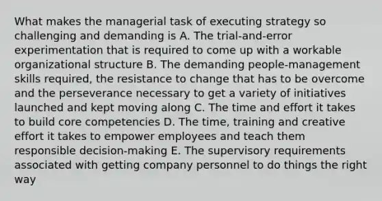 What makes the managerial task of executing strategy so challenging and demanding is A. The trial-and-error experimentation that is required to come up with a workable organizational structure B. The demanding people-management skills required, the resistance to change that has to be overcome and the perseverance necessary to get a variety of initiatives launched and kept moving along C. The time and effort it takes to build core competencies D. The time, training and creative effort it takes to empower employees and teach them responsible decision-making E. The supervisory requirements associated with getting company personnel to do things the right way