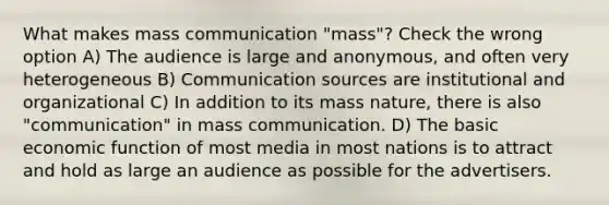 What makes mass communication "mass"? Check the wrong option A) The audience is large and anonymous, and often very heterogeneous B) Communication sources are institutional and organizational C) In addition to its mass nature, there is also "communication" in mass communication. D) The basic economic function of most media in most nations is to attract and hold as large an audience as possible for the advertisers.