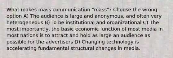 What makes mass communication "mass"? Choose the wrong option A) The audience is large and anonymous, and often very heterogeneous B) To be institutional and organizational C) The most importantly, the basic economic function of most media in most nations is to attract and hold as large an audience as possible for the advertisers D) Changing technology is accelerating fundamental structural changes in media.