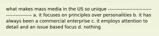 what makes mass media in the US so unique ------------------------------------------- a. it focuses on principles over personalities b. it has always been a commercial enterprise c. it employs attention to detail and an issue based focus d. nothing