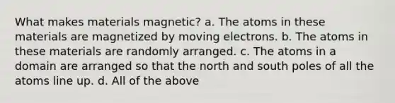 What makes materials magnetic? a. The atoms in these materials are magnetized by moving electrons. b. The atoms in these materials are randomly arranged. c. The atoms in a domain are arranged so that the north and south poles of all the atoms line up. d. All of the above