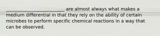 __________________________ are almost always what makes a medium differential in that they rely on the ability of certain microbes to perform specific chemical reactions in a way that can be observed.