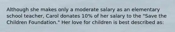 Although she makes only a moderate salary as an elementary school teacher, Carol donates 10% of her salary to the "Save the Children Foundation." Her love for children is best described as: