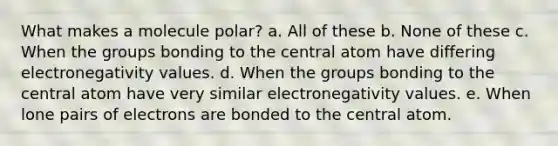 What makes a molecule polar? a. All of these b. None of these c. When the groups bonding to the central atom have differing electronegativity values. d. When the groups bonding to the central atom have very similar electronegativity values. e. When lone pairs of electrons are bonded to the central atom.