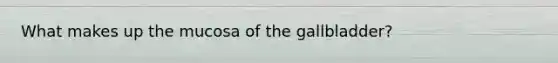 What makes up the mucosa of the gallbladder?