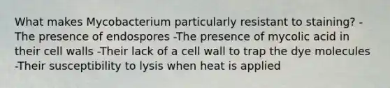 What makes Mycobacterium particularly resistant to staining? -The presence of endospores -The presence of mycolic acid in their cell walls -Their lack of a cell wall to trap the dye molecules -Their susceptibility to lysis when heat is applied