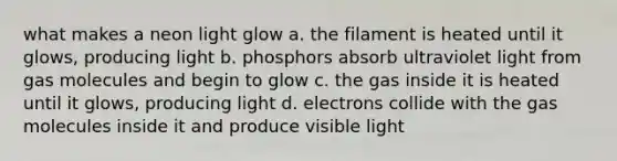 what makes a neon light glow a. the filament is heated until it glows, producing light b. phosphors absorb ultraviolet light from gas molecules and begin to glow c. the gas inside it is heated until it glows, producing light d. electrons collide with the gas molecules inside it and produce visible light