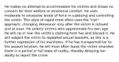 He makes no attempt to accommodate his victims and shows no concern for their welfare or emotional comfort. He uses moderate to excessive levels of force in subduing and controlling the victim. This style of rapist most often uses the "con" approach, changing demeanor only after the victim is relaxed and at ease. He selects victims who approximate his own age. He will rip or tear the victim's clothing from her and discard it. He will subject the victim to repeated sexual assaults, as this is a further expression of his manliness. If he has transported her to the assault location, he will most often leave the victim stranded there in a partial or full state of nudity, thereby delaying her ability to report the crime.