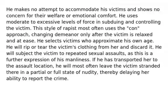 He makes no attempt to accommodate his victims and shows no concern for their welfare or emotional comfort. He uses moderate to excessive levels of force in subduing and controlling the victim. This style of rapist most often uses the "con" approach, changing demeanor only after the victim is relaxed and at ease. He selects victims who approximate his own age. He will rip or tear the victim's clothing from her and discard it. He will subject the victim to repeated sexual assaults, as this is a further expression of his manliness. If he has transported her to the assault location, he will most often leave the victim stranded there in a partial or full state of nudity, thereby delaying her ability to report the crime.