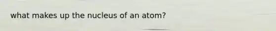 what makes up the nucleus of an atom?