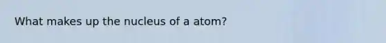 What makes up the nucleus of a atom?