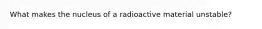 What makes the nucleus of a radioactive material unstable?