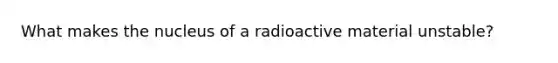 What makes the nucleus of a radioactive material unstable?