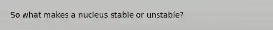 So what makes a nucleus stable or unstable?