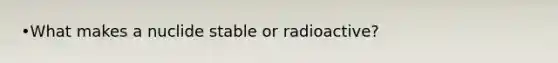 •What makes a nuclide stable or radioactive?