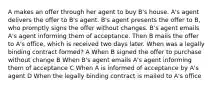 A makes an offer through her agent to buy B's house. A's agent delivers the offer to B's agent. B's agent presents the offer to B, who promptly signs the offer without changes. B's agent emails A's agent informing them of acceptance. Then B mails the offer to A's office, which is received two days later. When was a legally binding contract formed? A When B signed the offer to purchase without change B When B's agent emails A's agent informing them of acceptance C When A is informed of acceptance by A's agent D When the legally binding contract is mailed to A's office