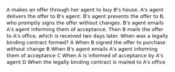 A makes an offer through her agent to buy B's house. A's agent delivers the offer to B's agent. B's agent presents the offer to B, who promptly signs the offer without changes. B's agent emails A's agent informing them of acceptance. Then B mails the offer to A's office, which is received two days later. When was a legally binding contract formed? A When B signed the offer to purchase without change B When B's agent emails A's agent informing them of acceptance C When A is informed of acceptance by A's agent D When the legally binding contract is mailed to A's office