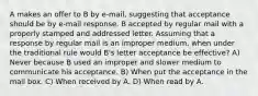 A makes an offer to B by e-mail, suggesting that acceptance should be by e-mail response. B accepted by regular mail with a properly stamped and addressed letter. Assuming that a response by regular mail is an improper medium, when under the traditional rule would B's letter acceptance be effective? A) Never because B used an improper and slower medium to communicate his acceptance. B) When put the acceptance in the mail box. C) When received by A. D) When read by A.