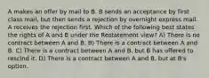 A makes an offer by mail to B. B sends an acceptance by first class mail, but then sends a rejection by overnight express mail. A receives the rejection first. Which of the following best states the rights of A and B under the Restatement view? A) There is no contract between A and B. B) There is a contract between A and B. C) There is a contract between A and B, but B has offered to rescind it. D) There is a contract between A and B, but at B's option.