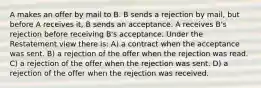 A makes an offer by mail to B. B sends a rejection by mail, but before A receives it, B sends an acceptance. A receives B's rejection before receiving B's acceptance. Under the Restatement view there is: A) a contract when the acceptance was sent. B) a rejection of the offer when the rejection was read. C) a rejection of the offer when the rejection was sent. D) a rejection of the offer when the rejection was received.