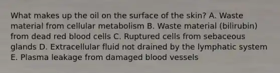 What makes up the oil on the surface of the skin? A. Waste material from cellular metabolism B. Waste material (bilirubin) from dead red blood cells C. Ruptured cells from sebaceous glands D. Extracellular fluid not drained by the lymphatic system E. Plasma leakage from damaged blood vessels