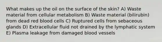 What makes up the oil on the surface of the skin? A) Waste material from cellular metabolism B) Waste material (bilirubin) from dead red blood cells C) Ruptured cells from sebaceous glands D) Extracellular fluid not drained by the lymphatic system E) Plasma leakage from damaged <a href='https://www.questionai.com/knowledge/kZJ3mNKN7P-blood-vessels' class='anchor-knowledge'>blood vessels</a>