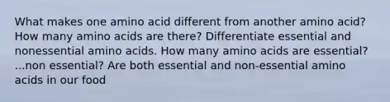 What makes one amino acid different from another amino acid? How many amino acids are there? Differentiate essential and nonessential amino acids. How many amino acids are essential? ...non essential? Are both essential and non-essential amino acids in our food