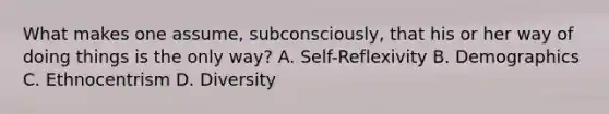 What makes one assume, subconsciously, that his or her way of doing things is the only way? A. Self-Reflexivity B. Demographics C. Ethnocentrism D. Diversity