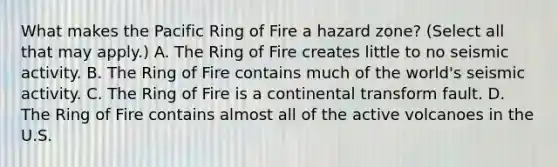 What makes the Pacific Ring of Fire a hazard zone? (Select all that may apply.) A. The Ring of Fire creates little to no seismic activity. B. The Ring of Fire contains much of the world's seismic activity. C. The Ring of Fire is a continental transform fault. D. The Ring of Fire contains almost all of the active volcanoes in the U.S.