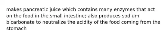 makes pancreatic juice which contains many enzymes that act on the food in the small intestine; also produces sodium bicarbonate to neutralize the acidity of the food coming from the stomach