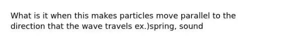 What is it when this makes particles move parallel to the direction that the wave travels ex.)spring, sound