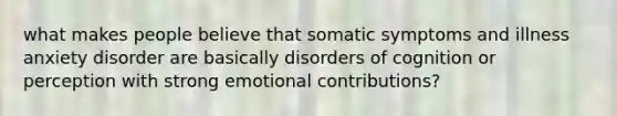 what makes people believe that somatic symptoms and illness anxiety disorder are basically disorders of cognition or perception with strong emotional contributions?