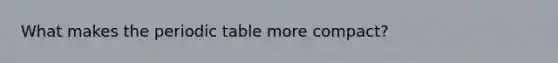 What makes the periodic table more compact?