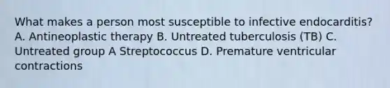 What makes a person most susceptible to infective endocarditis? A. Antineoplastic therapy B. Untreated tuberculosis (TB) C. Untreated group A Streptococcus D. Premature ventricular contractions