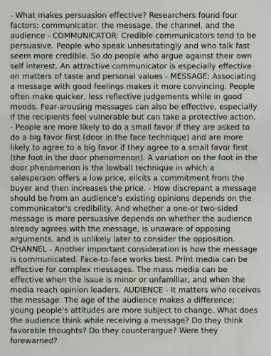 - What makes persuasion effective? Researchers found four factors: communicator, the message, the channel, and the audience - COMMUNICATOR: Credible communicators tend to be persuasive. People who speak unhesitatingly and who talk fast seem more credible. So do people who argue against their own self interest. An attractive communicator is especially effective on matters of taste and personal values - MESSAGE: Associating a message with good feelings makes it more convincing. People often make quicker, less reflective judgements while in good moods. Fear-arousing messages can also be effective, especially if the recipients feel vulnerable but can take a protective action. - People are more likely to do a small favor if they are asked to do a big favor first (door in the face technique) and are more likely to agree to a big favor if they agree to a small favor first (the foot in the door phenomenon). A variation on the foot in the door phenomenon is the lowball technique in which a salesperson offers a low price, elicits a commitment from the buyer and then increases the price. - How discrepant a message should be from an audience's existing opinions depends on the communicator's credibility. And whether a one-or two-sided message is more persuasive depends on whether the audience already agrees with the message, is unaware of opposing arguments, and is unlikely later to consider the opposition. CHANNEL - Another important consideration is how the message is communicated. Face-to-face works best. Print media can be effective for complex messages. The mass media can be effective when the issue is minor or unfamiliar, and when the media reach opinion leaders. AUDIENCE - It matters who receives the message. The age of the audience makes a difference; young people's attitudes are more subject to change. What does the audience think while receiving a message? Do they think favorable thoughts? Do they counterargue? Were they forewarned?