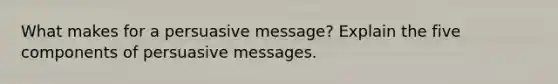 What makes for a persuasive message? Explain the five components of persuasive messages.