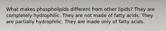 What makes phospholipids different from other lipids? They are completely hydrophilic. They are not made of fatty acids. They are partially hydrophilic. They are made only of fatty acids.