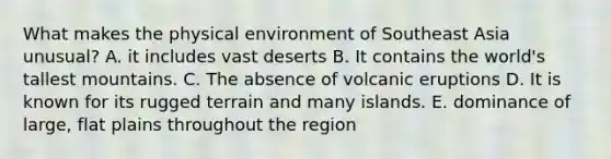 What makes the physical environment of Southeast Asia unusual? A. it includes vast deserts B. It contains the world's tallest mountains. C. The absence of volcanic eruptions D. It is known for its rugged terrain and many islands. E. dominance of large, flat plains throughout the region