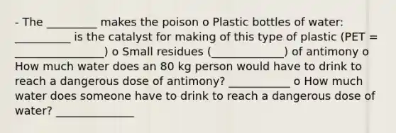 - The _________ makes the poison o Plastic bottles of water: __________ is the catalyst for making of this type of plastic (PET = ________________) o Small residues (_____________) of antimony o How much water does an 80 kg person would have to drink to reach a dangerous dose of antimony? ___________ o How much water does someone have to drink to reach a dangerous dose of water? ______________