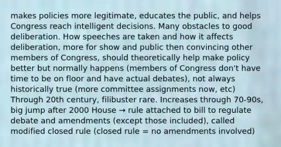 makes policies more legitimate, educates the public, and helps Congress reach intelligent decisions. Many obstacles to good deliberation. How speeches are taken and how it affects deliberation, more for show and public then convincing other members of Congress, should theoretically help make policy better but normally happens (members of Congress don't have time to be on floor and have actual debates), not always historically true (more committee assignments now, etc) Through 20th century, filibuster rare. Increases through 70-90s, big jump after 2000 House → rule attached to bill to regulate debate and amendments (except those included), called modified closed rule (closed rule = no amendments involved)