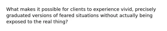 What makes it possible for clients to experience vivid, precisely graduated versions of feared situations without actually being exposed to the real thing?