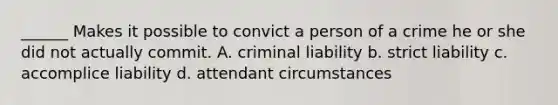 ______ Makes it possible to convict a person of a crime he or she did not actually commit. A. <a href='https://www.questionai.com/knowledge/kAHEvZtgBS-criminal-liability' class='anchor-knowledge'>criminal liability</a> b. strict liability c. accomplice liability d. attendant circumstances