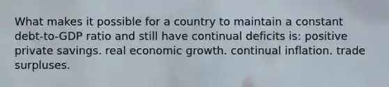 What makes it possible for a country to maintain a constant debt-to-GDP ratio and still have continual deficits is: positive private savings. real economic growth. continual inflation. trade surpluses.