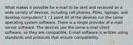 What makes it possible for e-mail to be sent and received on a wide variety of devices, including cell phones, PDAs, laptops, and desktop computers? 1 / 1 point All of the devices run the same operating system software. There is a single provider of e-mail server software. The devices use the same e-mail client software, so they are compatible. E-mail software is written using standards and protocols that ensure compatibility.