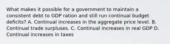 What makes it possible for a government to maintain a consistent debt to GDP ration and still run continual budget deficits? A. Continual increases in the aggregate price level. B. Continual trade surpluses. C. Continual increases in real GDP D. Continual increases in taxes