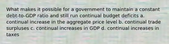 What makes it possible for a government to maintain a constant debt-to-GDP ratio and still run continual budget deficits a. continual increase in the aggregate price level b. continual trade surpluses c. continual increases in GDP d. continual increases in taxes