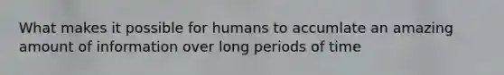 What makes it possible for humans to accumlate an amazing amount of information over long periods of time