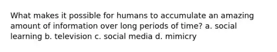 What makes it possible for humans to accumulate an amazing amount of information over long periods of time? a. social learning b. television c. social media d. mimicry