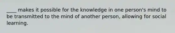 ____ makes it possible for the knowledge in one person's mind to be transmitted to the mind of another person, allowing for social learning.